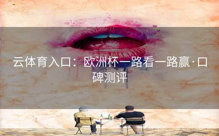 云体育入口:欧洲杯一路看一路赢·口碑测评 云体育入口:欧洲杯一路看一路赢·口碑测评