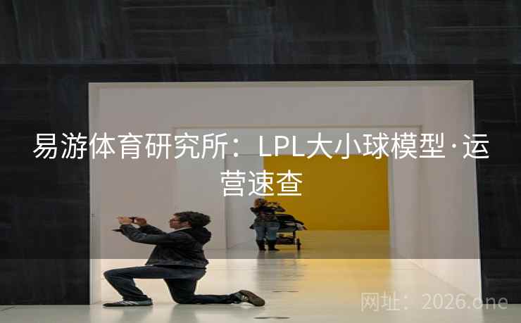 易游体育研究所:LPL大小球模型·运营速查 易游体育研究所:LPL大小球模型·运营速查